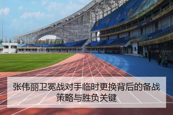 张伟丽卫冕战对手临时更换背后的备战策略与胜负关键