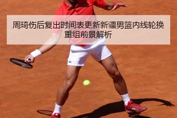 周琦伤后复出时间表更新新疆男篮内线轮换重组前景解析