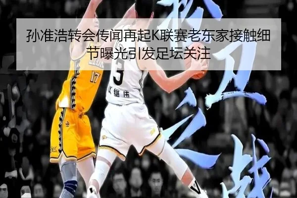 孙准浩转会传闻再起K联赛老东家接触细节曝光引发足坛关注