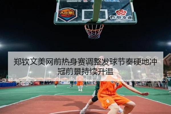 郑钦文美网前热身赛调整发球节奏硬地冲冠前景持续升温