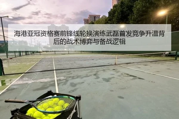 海港亚冠资格赛前锋线轮换演练武磊首发竞争升温背后的战术博弈与备战逻辑