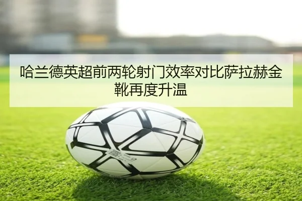 哈兰德英超前两轮射门效率对比萨拉赫金靴再度升温