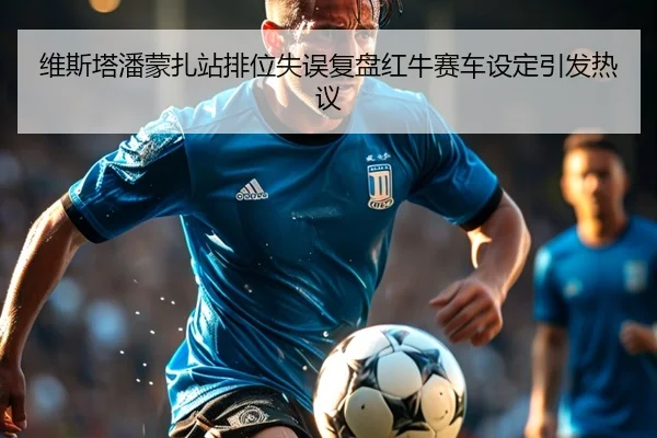 维斯塔潘蒙扎站排位失误复盘红牛赛车设定引发热议