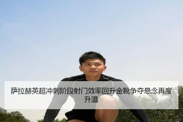 萨拉赫英超冲刺阶段射门效率回升金靴争夺悬念再度升温