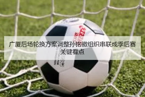 广厦后场轮换方案调整孙铭徽组织串联成季后赛关键看点